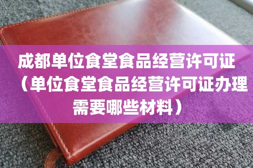 成都单位食堂食品经营许可证（单位食堂食品经营许可证办理需要哪些材料）