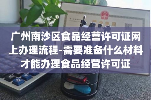 广州南沙区食品经营许可证网上办理流程-需要准备什么材料才能办理食品经营许可证