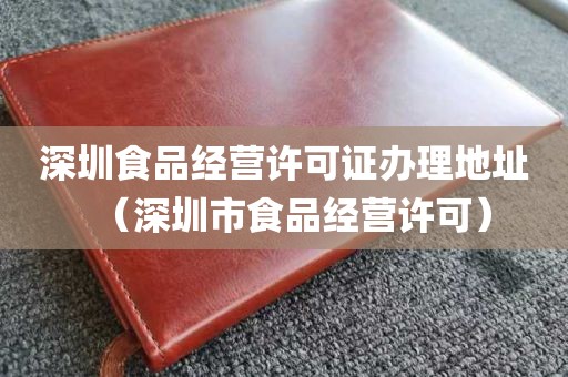 深圳食品经营许可证办理地址（深圳市食品经营许可）