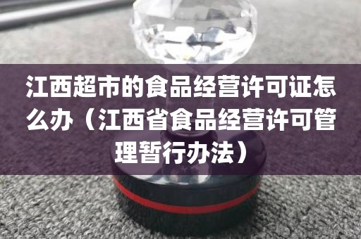 江西超市的食品经营许可证怎么办（江西省食品经营许可管理暂行办法）