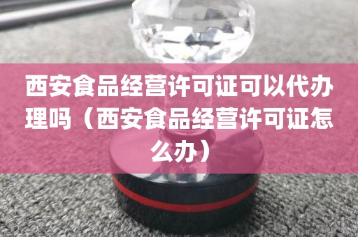 西安食品经营许可证可以代办理吗（西安食品经营许可证怎么办）
