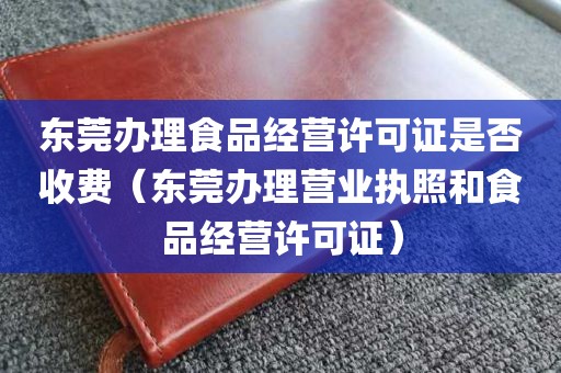 东莞办理食品经营许可证是否收费（东莞办理营业执照和食品经营许可证）