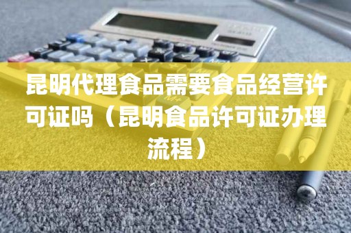 昆明代理食品需要食品经营许可证吗（昆明食品许可证办理流程）