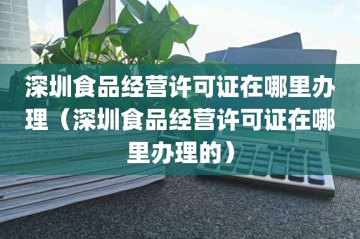 深圳食品经营许可证在哪里办理（深圳食品经营许可证在哪里办理的）