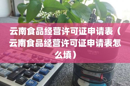云南食品经营许可证申请表（云南食品经营许可证申请表怎么填）