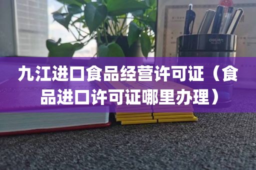 九江进口食品经营许可证（食品进口许可证哪里办理）
