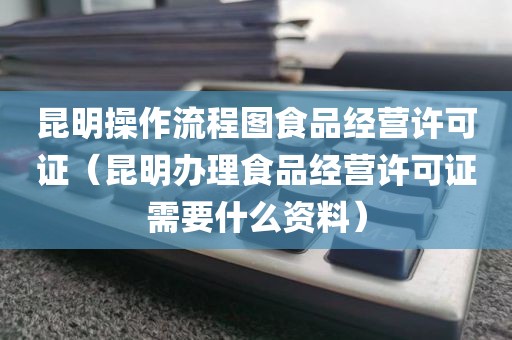 昆明操作流程图食品经营许可证（昆明办理食品经营许可证需要什么资料）