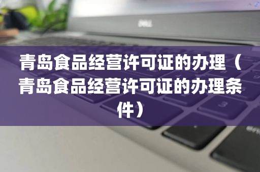 青岛食品经营许可证的办理（青岛食品经营许可证的办理条件）