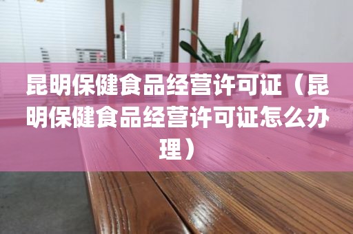 昆明保健食品经营许可证（昆明保健食品经营许可证怎么办理）