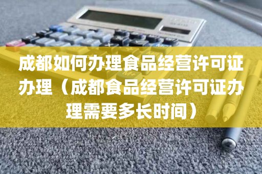 成都如何办理食品经营许可证办理（成都食品经营许可证办理需要多长时间）
