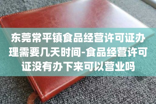 东莞常平镇食品经营许可证办理需要几天时间-食品经营许可证没有办下来可以营业吗