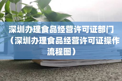 深圳办理食品经营许可证部门（深圳办理食品经营许可证操作流程图）