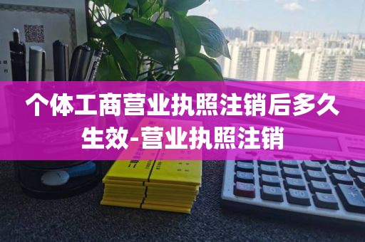 个体工商营业执照注销后多久生效-营业执照注销