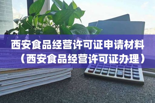 西安食品经营许可证申请材料（西安食品经营许可证办理）