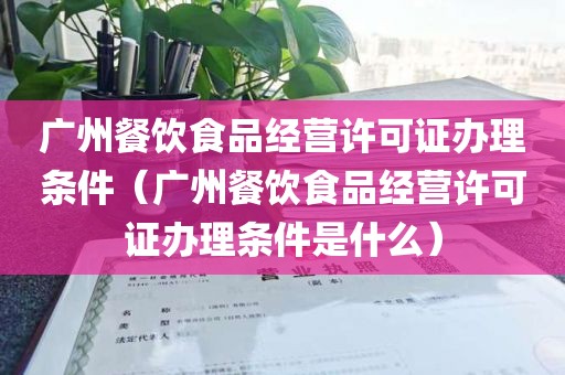广州餐饮食品经营许可证办理条件（广州餐饮食品经营许可证办理条件是什么）