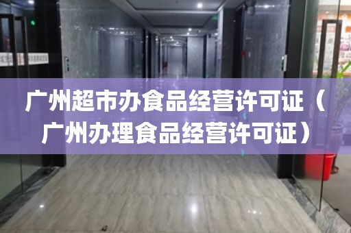 广州超市办食品经营许可证（广州办理食品经营许可证）
