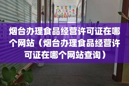 烟台办理食品经营许可证在哪个网站（烟台办理食品经营许可证在哪个网站查询）