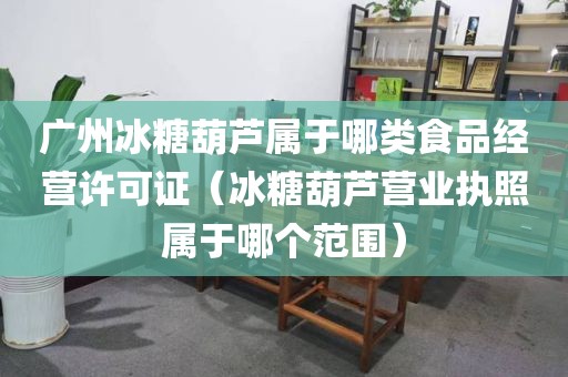 广州冰糖葫芦属于哪类食品经营许可证（冰糖葫芦营业执照属于哪个范围）