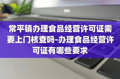 常平镇办理食品经营许可证需要上门核查吗-办理食品经营许可证有哪些要求