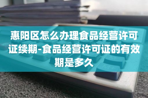惠阳区怎么办理食品经营许可证续期-食品经营许可证的有效期是多久