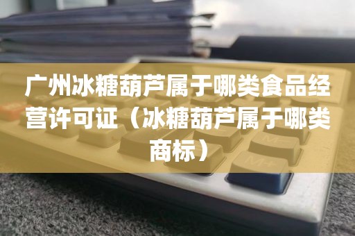 广州冰糖葫芦属于哪类食品经营许可证（冰糖葫芦属于哪类商标）