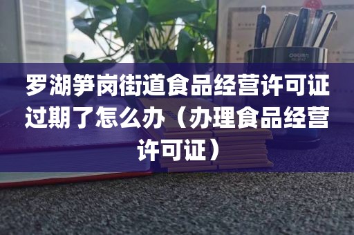 罗湖笋岗街道食品经营许可证过期了怎么办（办理食品经营许可证）