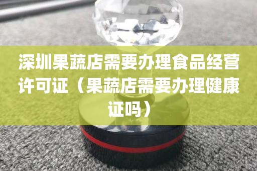 深圳果蔬店需要办理食品经营许可证（果蔬店需要办理健康证吗）