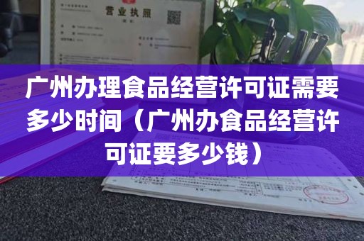 广州办理食品经营许可证需要多少时间（广州办食品经营许可证要多少钱）