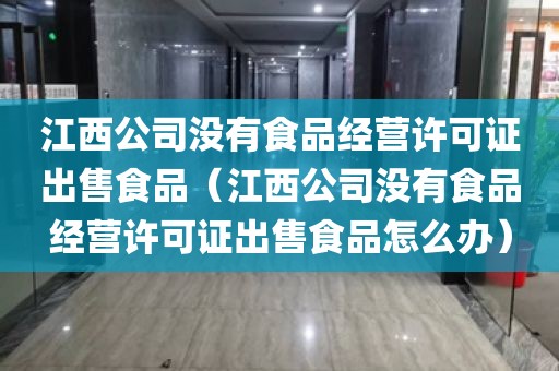 江西公司没有食品经营许可证出售食品（江西公司没有食品经营许可证出售食品怎么办）
