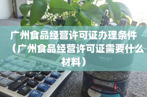 广州食品经营许可证办理条件（广州食品经营许可证需要什么材料）