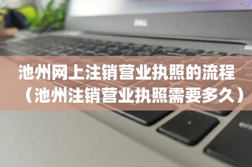 池州网上注销营业执照的流程（池州注销营业执照需要多久）