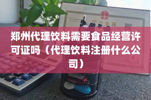 郑州代理饮料需要食品经营许可证吗（代理饮料注册什么公司）