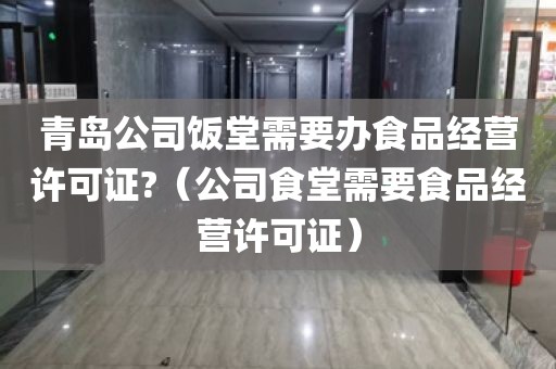 青岛公司饭堂需要办食品经营许可证?（公司食堂需要食品经营许可证）