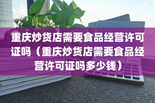 重庆炒货店需要食品经营许可证吗（重庆炒货店需要食品经营许可证吗多少钱）