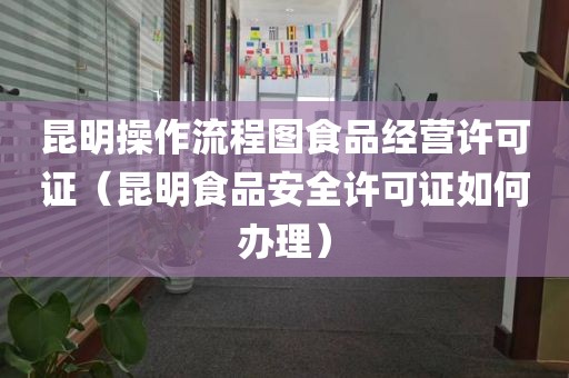 昆明操作流程图食品经营许可证（昆明食品安全许可证如何办理）