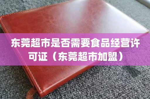 东莞超市是否需要食品经营许可证（东莞超市加盟）