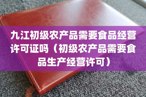 九江初级农产品需要食品经营许可证吗（初级农产品需要食品生产经营许可）