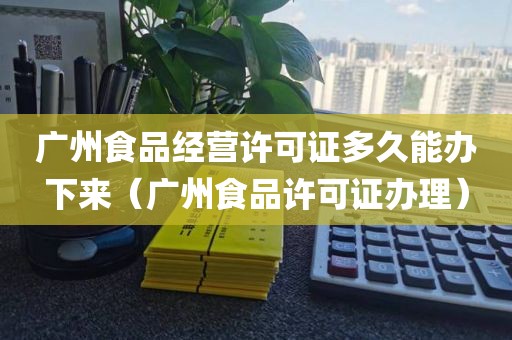 广州食品经营许可证多久能办下来（广州食品许可证办理）