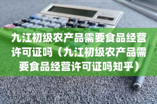 九江初级农产品需要食品经营许可证吗（九江初级农产品需要食品经营许可证吗知乎）