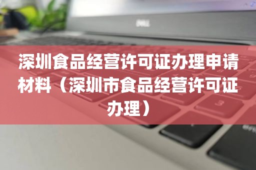 深圳食品经营许可证办理申请材料（深圳市食品经营许可证办理）