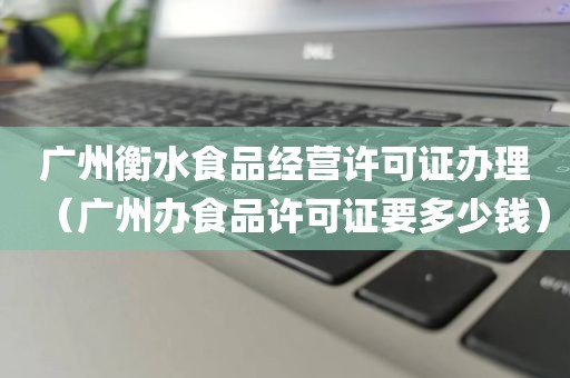 广州衡水食品经营许可证办理（广州办食品许可证要多少钱）
