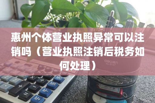 惠州个体营业执照异常可以注销吗（营业执照注销后税务如何处理）