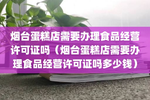 烟台蛋糕店需要办理食品经营许可证吗（烟台蛋糕店需要办理食品经营许可证吗多少钱）