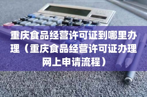 重庆食品经营许可证到哪里办理（重庆食品经营许可证办理网上申请流程）