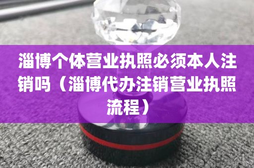 淄博个体营业执照必须本人注销吗（淄博代办注销营业执照流程）