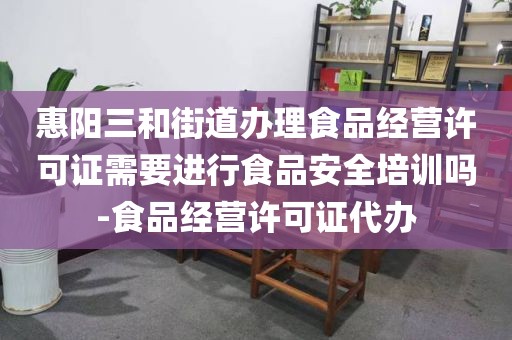 惠阳三和街道办理食品经营许可证需要进行食品安全培训吗-食品经营许可证代办