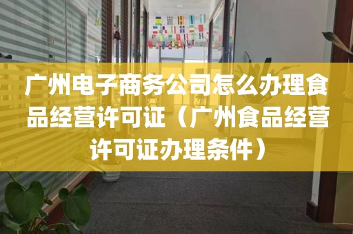 广州电子商务公司怎么办理食品经营许可证（广州食品经营许可证办理条件）