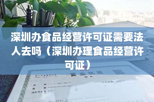深圳办食品经营许可证需要法人去吗（深圳办理食品经营许可证）