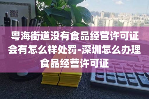 粤海街道没有食品经营许可证会有怎么样处罚-深圳怎么办理食品经营许可证