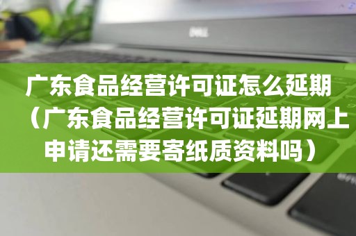 广东食品经营许可证怎么延期（广东食品经营许可证延期网上申请还需要寄纸质资料吗）